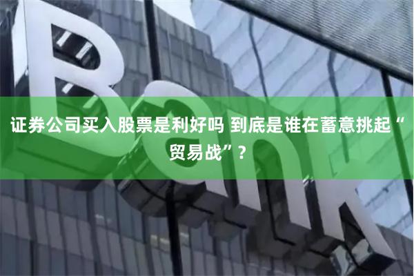 证券公司买入股票是利好吗 到底是谁在蓄意挑起“贸易战”？