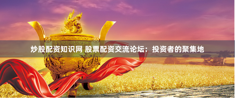 炒股配资知识网 股票配资交流论坛：投资者的聚集地
