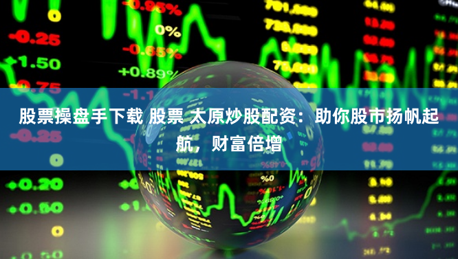 股票操盘手下载 股票 太原炒股配资：助你股市扬帆起航，财富倍增